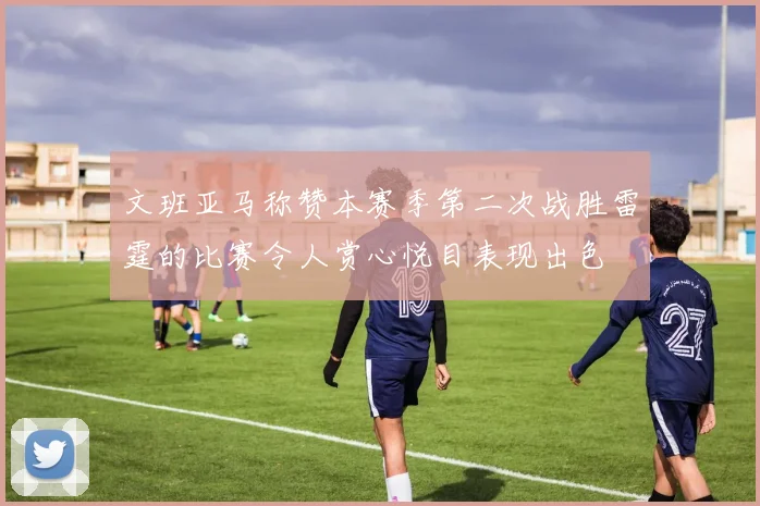 文班亚马称赞本赛季第二次战胜雷霆的比赛令人赏心悦目表现出色