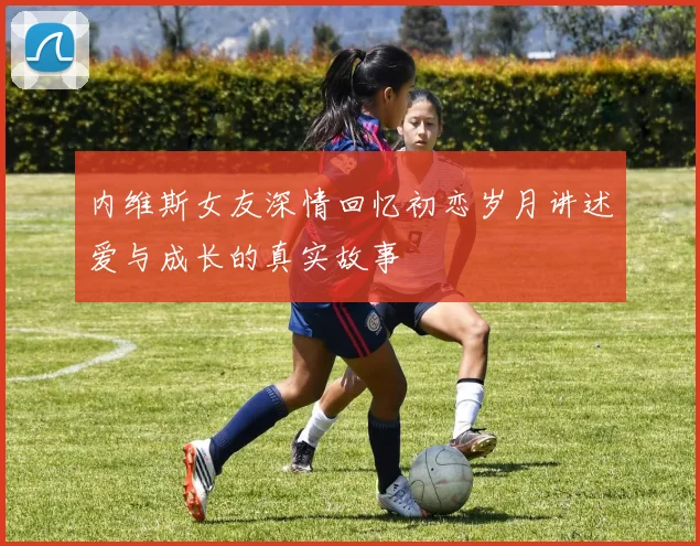 内维斯女友深情回忆初恋岁月讲述爱与成长的真实故事