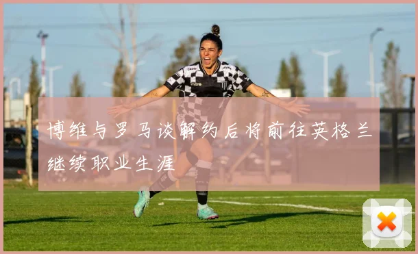博维与罗马谈解约后将前往英格兰继续职业生涯