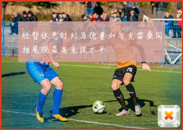 短暂休息时刻马德鲁加与克雷桑同框展现最高竞技水平