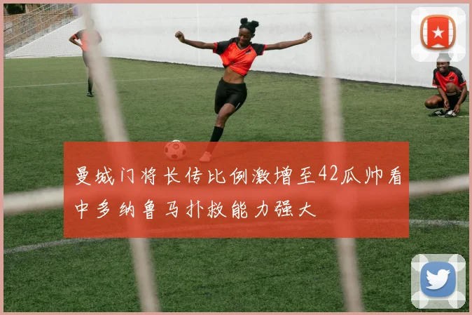 曼城门将长传比例激增至42瓜帅看中多纳鲁马扑救能力强大