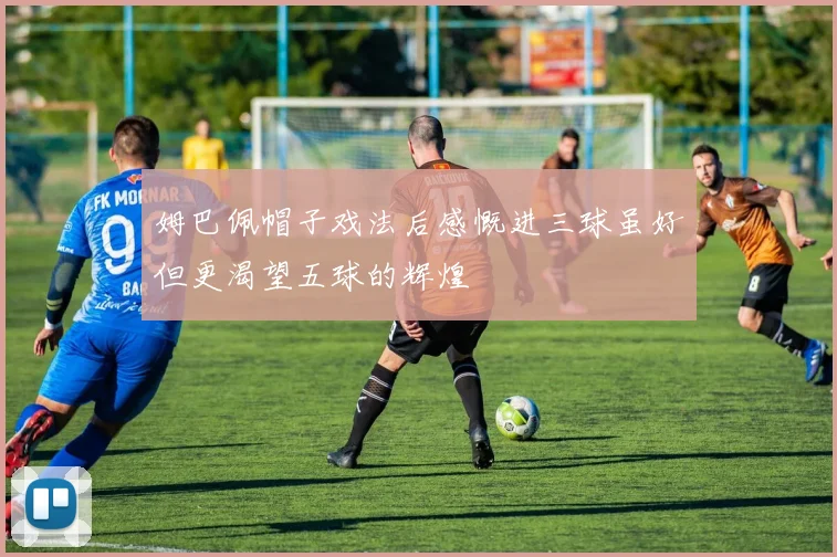 姆巴佩帽子戏法后感慨进三球虽好但更渴望五球的辉煌