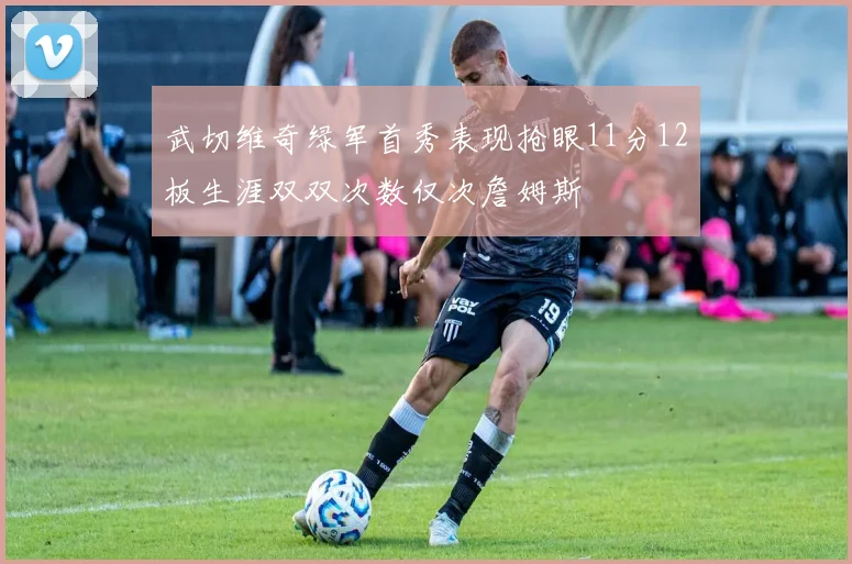 武切维奇绿军首秀表现抢眼11分12板生涯双双次数仅次詹姆斯