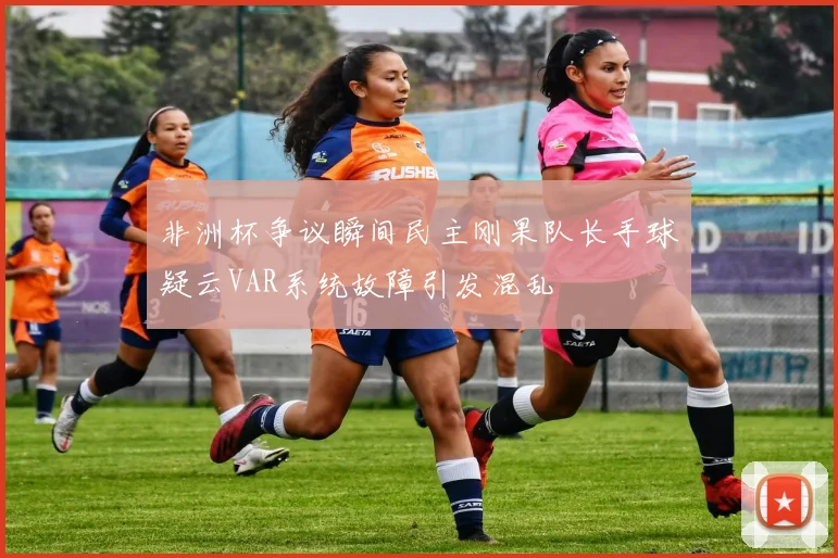 非洲杯争议瞬间民主刚果队长手球疑云VAR系统故障引发混乱