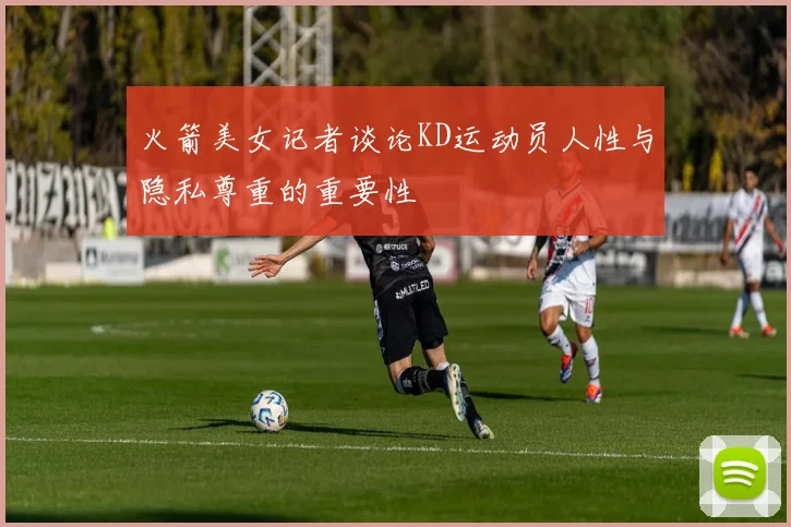 火箭美女记者谈论KD运动员人性与隐私尊重的重要性