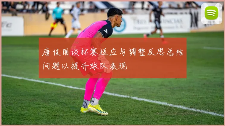 唐佳丽谈杯赛适应与调整反思总结问题以提升球队表现