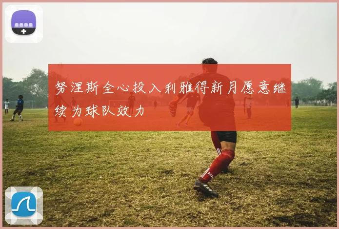 努涅斯全心投入利雅得新月愿意继续为球队效力
