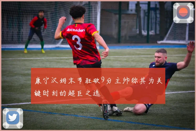 康宁汉姆末节狂砍9分主帅称其为关键时刻的超巨之选