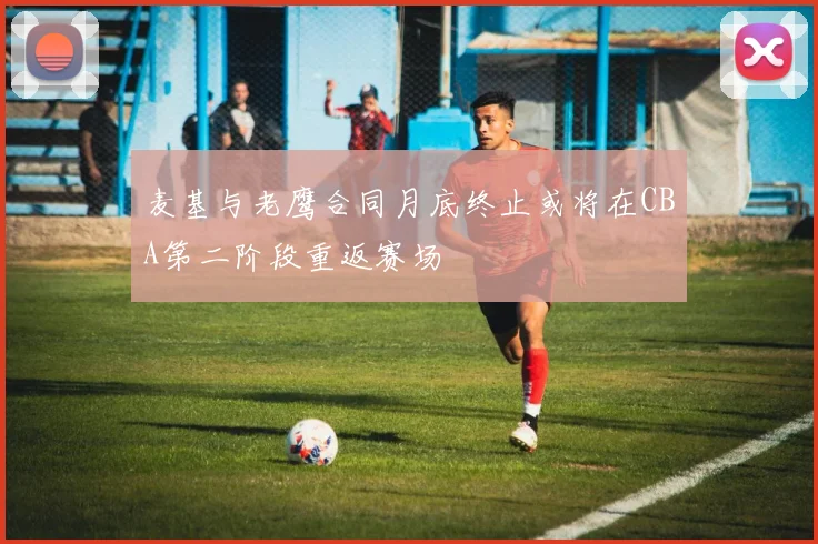 麦基与老鹰合同月底终止或将在CBA第二阶段重返赛场