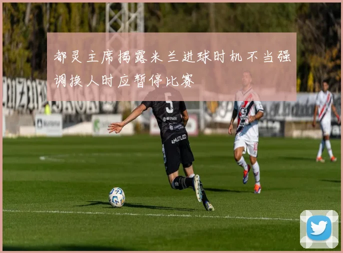都灵主席揭露米兰进球时机不当强调换人时应暂停比赛