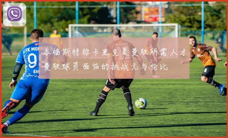 本福斯特称卡里克是曼联所需人才曼联球员面临的挑战无与伦比