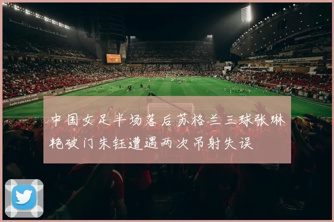 中国女足半场落后苏格兰三球张琳艳破门朱钰遭遇两次吊射失误