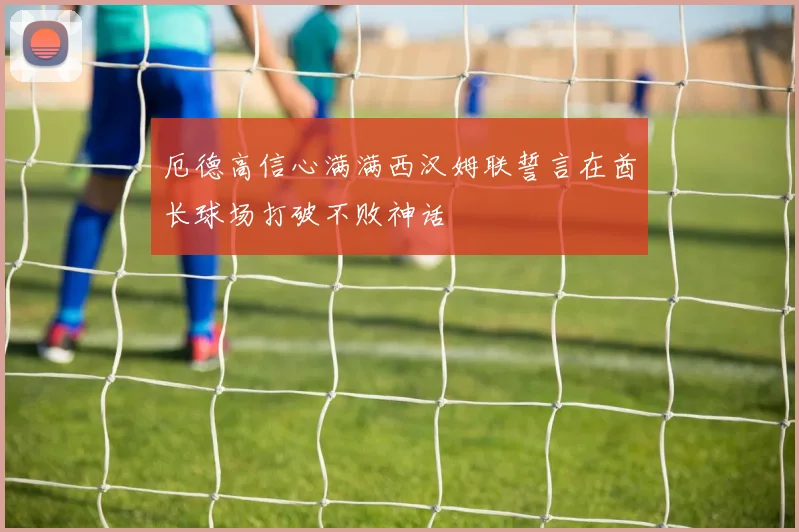 厄德高信心满满西汉姆联誓言在酋长球场打破不败神话