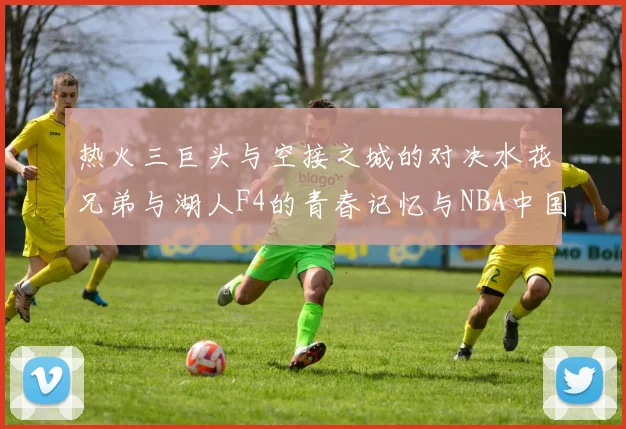 热火三巨头与空接之城的对决水花兄弟与湖人F4的青春记忆与NBA中国赛的交汇