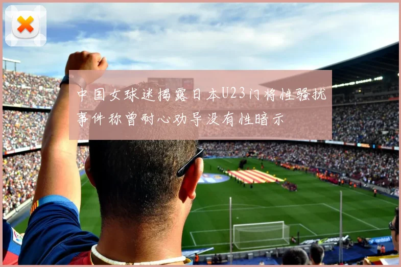中国女球迷揭露日本U23门将性骚扰事件称曾耐心劝导没有性暗示