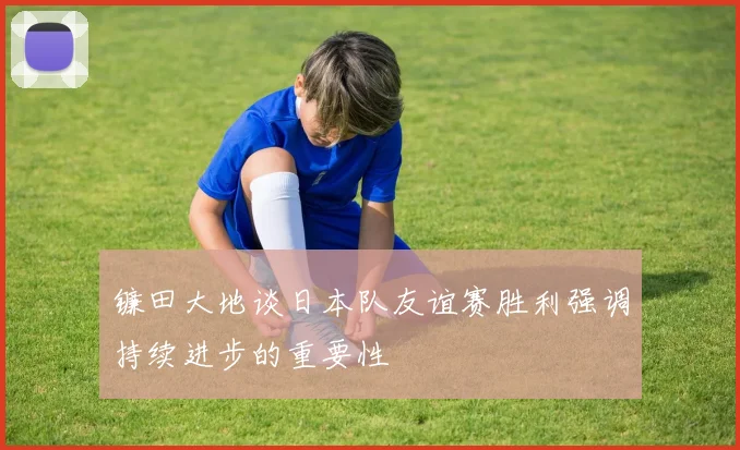 镰田大地谈日本队友谊赛胜利强调持续进步的重要性