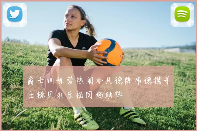 爵士训练营热闹非凡德隆韦德携手出镜贝利乐福同场助阵