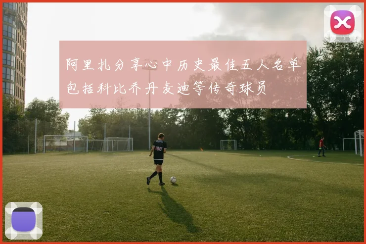 阿里扎分享心中历史最佳五人名单包括科比乔丹麦迪等传奇球员