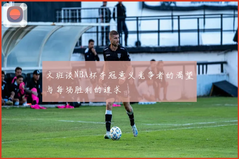 文班谈NBA杯夺冠意义竞争者的渴望与每场胜利的追求