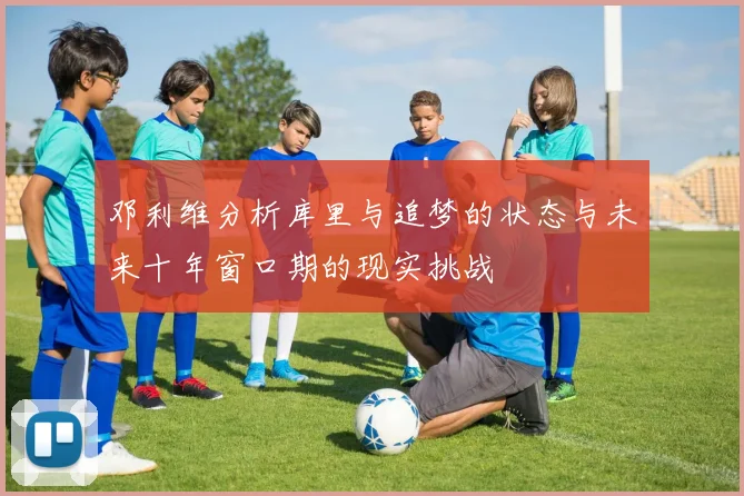 邓利维分析库里与追梦的状态与未来十年窗口期的现实挑战
