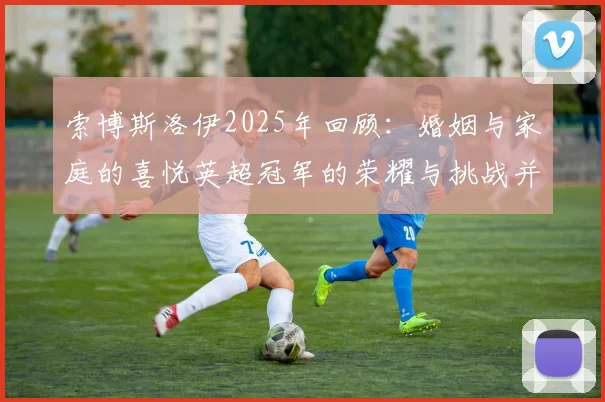 索博斯洛伊2025年回顾：婚姻与家庭的喜悦英超冠军的荣耀与挑战并存