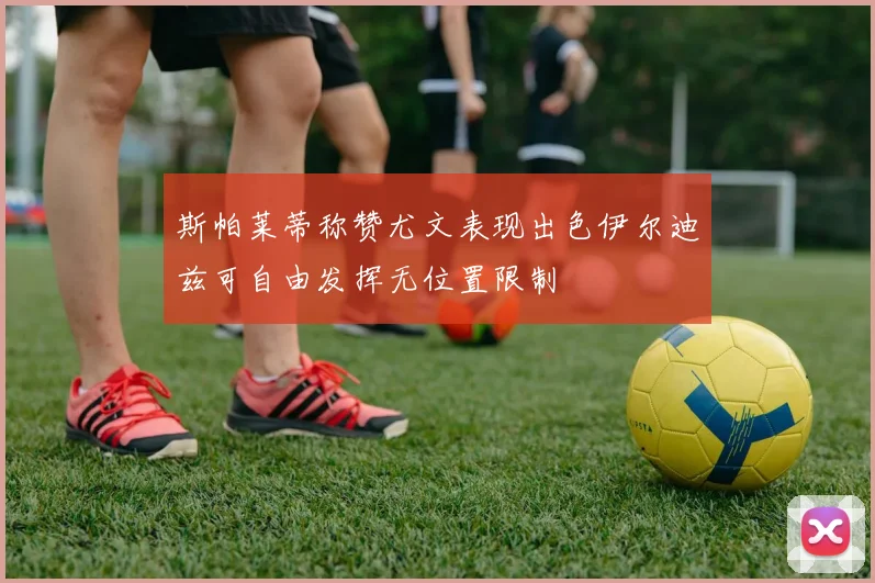 斯帕莱蒂称赞尤文表现出色伊尔迪兹可自由发挥无位置限制