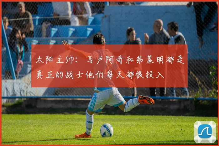 太阳主帅：马卢阿奇和弗莱明都是真正的战士他们每天都很投入