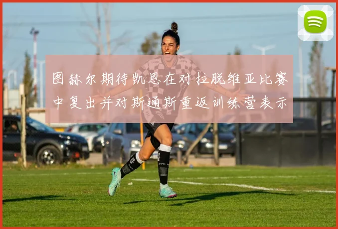 图赫尔期待凯恩在对拉脱维亚比赛中复出并对斯通斯重返训练营表示欣喜