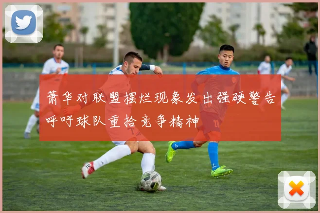 萧华对联盟摆烂现象发出强硬警告呼吁球队重拾竞争精神