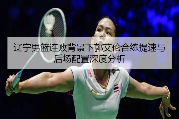 辽宁男篮连败背景下郭艾伦合练提速与后场配置深度分析 - EMCSPORTS